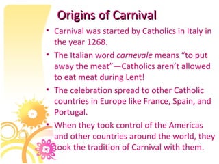 Origins of Carnival Carnival was started by Catholics in Italy in the year 1268.  The Italian word  carnevale  means “to put away the meat”—Catholics aren’t allowed to eat meat during Lent! The celebration spread to other Catholic countries in Europe like France, Spain, and Portugal.  When they took control of the Americas and other countries around the world, they took the tradition of Carnival with them. 