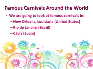 Famous Carnivals Around the World We are going to look at famous carnivals in: New Orleans, Louisiana (United States) Rio de Janeiro (Brazil) Cádiz (Spain) 