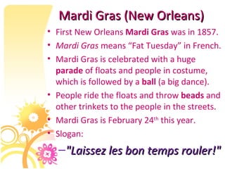 Mardi Gras (New Orleans) First New Orleans  Mardi Gras  was in 1857. Mardi Gras  means “Fat Tuesday” in French. Mardi Gras is celebrated with a huge  parade  of floats and people in costume, which is followed by a  ball  (a big dance). People ride the floats and throw  beads  and other trinkets to the people in the streets. Mardi Gras is February 24 th  this year. Slogan: "Laissez les bon temps rouler!" 