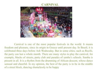 CARNIVAL

Carnival is one of the most popular festivals in the world. It means
freedom and pleasure, since its origin in Greece until present day. In Brazil, it is
celebrated three days before Ash Wednesday. But in some cities, such as Recife,
the party can last a whole month. There are many styles to play the carnival, for
example, blocks of streets, party club and parades of samba’s schools. Samba is
present in all. It is a rhythm from the drumming of African descent, whose dance
sensual and cheerful. In my opinion, the best of the party is to be in the middle
of a street block, dancing shamelessly to be happy

 