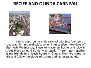 RECIFE AND OLINDA CARNIVAL

I can to describe my style carnival with just four words:
sun, sea, hills and nightclub. When I get to plan more days off
after Ash Wednesday, I use to travel to Recife and play in
street block called Galo da Madrugada. There, I get together
at my friends in a beach house in Olinda. Then we climb its
hills and follow the blocks of streets and maracatu bands.

 