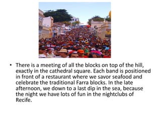 • There is a meeting of all the blocks on top of the hill,
exactly in the cathedral square. Each band is positioned
in front of a restaurant where we savor seafood and
celebrate the traditional Farra blocks. In the late
afternoon, we down to a last dip in the sea, because
the night we have lots of fun in the nightclubs of
Recife.

 
