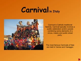 Carnivalin Italy
Carnival is Catholic traditional
festivity. Carnival typically involves a
public celebration and/or parade
combining some elements of a
circus, masks and public street
party.
The most famous Carnivals of Italy
are held in Venice and Viareggio.
 