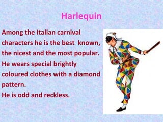 Harlequin
Among the Italian carnival
characters he is the best known,
the nicest and the most popular.
He wears special brightly
coloured clothes with a diamond
pattern.
He is odd and reckless.
 