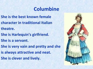 Columbine
She is the best known female
character in traditional Italian
theatre.
She is Harlequin’s girlfriend.
She is a servant.
She is very vain and pretty and she
is always attractive and neat.
She is clever and lively.
 