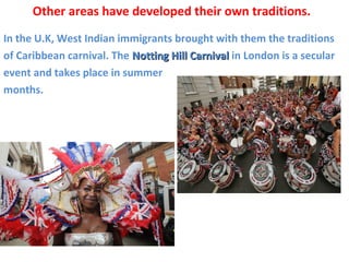 In the U.K, West Indian immigrants brought with them the traditions
of Caribbean carnival. The Notting Hill CarnivalNotting Hill Carnival in London is a secular
event and takes place in summer
months.
Other areas have developed their own traditions.
 