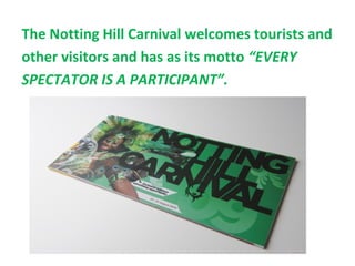 The Notting Hill Carnival welcomes tourists and
other visitors and has as its motto “EVERY
SPECTATOR IS A PARTICIPANT”.
 
