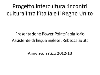 Progetto Intercultura :incontri
culturali tra l’Italia e il Regno Unito
Presentazione Power Point:Paola Iorio
Assistente di lingua inglese: Rebecca Scutt
Anno scolastico 2012-13
 