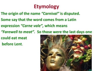Etymology
The origin of the name “Carnival” is disputed.
Some say that the word comes from a Latin
expression “Carne vale”, which means
“Farewell to meat”. So those were the last days one
could eat meat
before Lent.
 