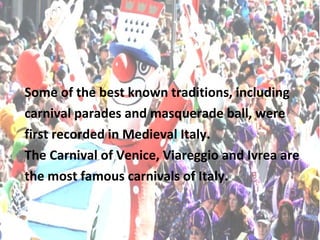 Some of the best known traditions, including
carnival parades and masquerade ball, were
first recorded in Medieval Italy.
The Carnival of Venice, Viareggio and Ivrea are
the most famous carnivals of Italy.
 