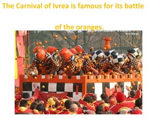 The Carnival of Ivrea is famous for its battle
of the oranges.
 