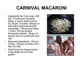 CARNIVAL MACARONI Ingredients for 4 servings: 400 grs. Tri-coloured macaroni pasta, 2 spoon table of olive oil, 50 grs. of butter, 350 grs of bull negre (black blood-pork sausauge), 100 grs pork belly, 1 onion, 310 grs grated Emmental cheese , 50 grs of iberian ham or cured ham and salt.  Beixamel ingredients: 100 grs of flour, 100 grs of butter and 1 liter hot milk. Start frying the choped onion in the butter and oil until golden. 