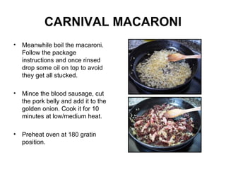 CARNIVAL MACARONI Meanwhile boil the macaroni. Follow the package instructions and once rinsed drop some oil on top to avoid they get all stucked. Mince the blood sausage, cut the pork belly and add it to the golden onion. Cook it for 10 minutes at low/medium heat. Preheat oven at 180 gratin position. 