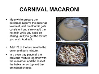 CARNIVAL MACARONI Meanwhile prepare the beixamel. Disolve the butter at low heat, add the flour till gets consistent and slowly add the hot milk while you keep on stirring until you get the texture you wish. Add salt. Add 1/3 of the beixamel to the onion and pork mixture.  In a oven tray place all the previous mixture together with the macaroni, add the rest of the beixamel on top and the emmental cheese. 