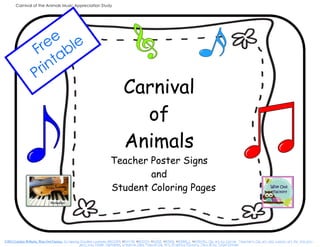 Carnival of the Animals Music Appreciation Study

ee ble
Fr a
nt
ri
P

Carnival
of
Animals
Teacher Poster Signs
and
Student Coloring Pages

©2013 Carolyn Wilhelm, Wise Owl Factory, Scrapping Doodles Licenses #50089, #54476, #60204, #52613, #63188, #63188_C, #63543C, Clip art by Carrie, Teacher’s Clip art and custom art for this pro-‐
ject, too,, Kinder Alphabet, Creative Clips, Musical Clip Art, Graphics Factory, Text @ by Tonya Dirksen

 