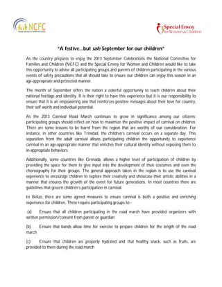 “A festive…but safe September for our children”
As the country prepares to enjoy the 2013 September Celebrations the National Committee for
Families and Children (NCFC) and the Special Envoy for Women and Children would like to take
this opportunity to advise all participating groups and parents of children participating in the various
events of safety precautions that all should take to ensure our children can enjoy this season in an
age-appropriate and protected manner.
The month of September offers the nation a colorful opportunity to teach children about their
national heritage and identity. It is their right to have this experience but it is our responsibility to
ensure that it is an empowering one that reinforces positive messages about their love for country,
their self worth and individual potential.
As the 2013 Carnival Road March continues to grow in significance among our citizens;
participating groups should reflect on how to maximize the positive impact of carnival on children.
There are some lessons to be learnt from the region that are worthy of our consideration. For
instance, in other countries like Trinidad, the children’s carnival occurs on a separate day. This
separation from the adult carnival allows participating children the opportunity to experience
carnival in an age-appropriate manner that enriches their cultural identity without exposing them to
in-appropriate behaviors.
Additionally, some countries like Grenada, allows a higher level of participation of children by
providing the space for them to give input into the development of their costumes and even the
choreography for their groups. The general approach taken in the region is to use the carnival
experience to encourage children to explore their creativity and showcase their artistic abilities in a
manner that ensures the growth of the event for future generations. In most countries there are
guidelines that govern children’s participation in carnival.
In Belize, there are some agreed measures to ensure carnival is both a positive and enriching
experience for children. These require participating groups to:-
(a) Ensure that all children participating in the road march have provided organizers with
written permission/consent from parent or guardian
(b) Ensure that bands allow time for exercise to prepare children for the length of the road
march
(c) Ensure that children are properly hydrated and that healthy snack, such as fruits, are
provided to them during the road march
 