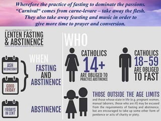Wherefore the practice of fasting to dominate the passions.
“Carnival“ comes from carne-levare – take away the flesh.
They also take away feasting and music in order to
give more time to prayer and conversion.
 