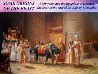 4,000 years ago the Egyptians celebrated
the feast of the sacred ox, Apis of Memphis.
SOME ORIGINS
OF THE FEAST
 