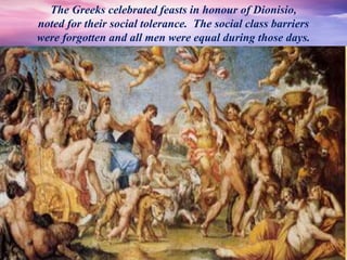 The Greeks celebrated feasts in honour of Dionisio,
noted for their social tolerance. The social class barriers
were forgotten and all men were equal during those days.
 