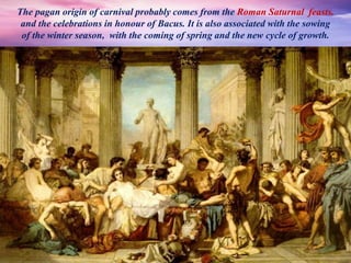 The pagan origin of carnival probably comes from the Roman Saturnal feasts.
and the celebrations in honour of Bacus. It is also associated with the sowing
of the winter season, with the coming of spring and the new cycle of growth.
 