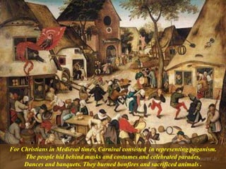 For Christians in Medieval times, Carnival consisted in representing paganism.
The people hid behind masks and costumes and celebrated parades,
Dances and banquets. They burned bonfires and sacrificed animals .
 