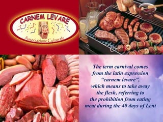 The term carnival comes
from the latin expression
“carnem levare”,
which means to take away
the flesh, referring to
the prohibition from eating
meat during the 40 days of Lent
 