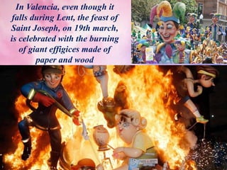 In Valencia, even though it
falls during Lent, the feast of
Saint Joseph, on 19th march,
is celebrated with the burning
of giant effigices made of
paper and wood
 