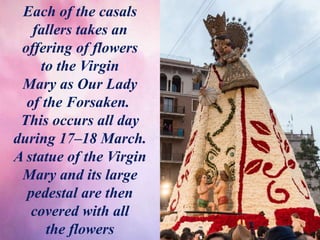 Each of the casals
fallers takes an
offering of flowers
to the Virgin
Mary as Our Lady
of the Forsaken.
This occurs all day
during 17–18 March.
A statue of the Virgin
Mary and its large
pedestal are then
covered with all
the flowers
 