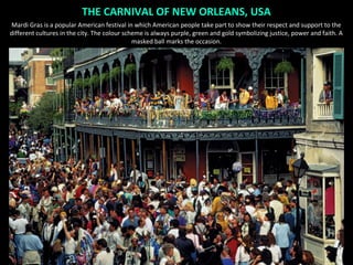 THE CARNIVAL OF NEW ORLEANS, USA
Mardi Gras is a popular American festival in which American people take part to show their respect and support to the
different cultures in the city. The colour scheme is always purple, green and gold symbolizing justice, power and faith. A
                                              masked ball marks the occasion.
 