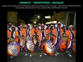 CARNIVAL - MONTEVIDEO , URUGUAY
Happy men and women get to celebrate one of the most beautiful feast in Uruguay. Carnival there is filled with theatre,
                song, comedy, dancing and drumming. It always offers something for everyone!
 