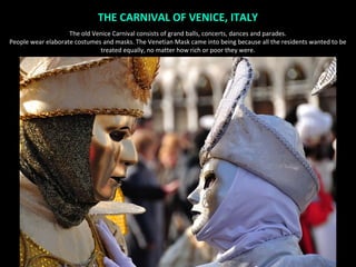 THE CARNIVAL OF VENICE, ITALY
                    The old Venice Carnival consists of grand balls, concerts, dances and parades.
People wear elaborate costumes and masks. The Venetian Mask came into being because all the residents wanted to be
                              treated equally, no matter how rich or poor they were.
 