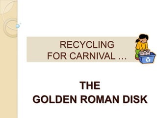 RECYCLINGFOR CARNIVAL … THE  GOLDEN ROMAN DISK  