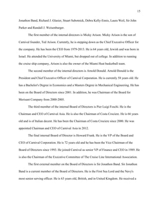 15
Jonathon Band, Richard J. Glasier, Stuart Subotnick, Debra Kelly-Ennis, Laura Weil, Sir John
Parker and Randall J. Weisenburger.
The first member of the internal directors is Micky Arison. Micky Arison is the son of
Carnival founder, Ted Arison. Currently, he is stepping down as the Chief Executive Officer for
the company. He has been the CEO from 1979-2013. He is 64 years old, Jewish and was born in
Israel. He attended the University of Miami, but dropped out of college. In addition to running
the cruise ship company, Arison is also the owner of the Miami Heat basketball team.
The second member of the internal directors is Arnold Donald. Arnold Donald is the
President and Chief Executive Officer of Carnival Corporation. He is currently 58 years old. He
has a Bachelor's Degree in Economics and a Masters Degree in Mechanical Engineering. He has
been on the Board of Directors since 2001. In addition, he was Chairman of the Board for
Merisant Company from 2000-2005.
The third member of the internal Board of Directors is Pier Luigi Foschi. He is the
Chairman and CEO of Carnival Asia. He is also the Chairman of Costa Crociere. He is 66 years
old and is of Italian decent. He has been the Chairman of Costa Crociere since 2000. He was
appointed Chairman and CEO of Carnival Asia in 2012.
The final internal Board of Director is Howard Frank. He is the VP of the Board and
CEO of Carnival Corporation. He is 72 years old and he has been the Vice Chairman of the
Board of Directors since 1993. He joined Carnival as senior VP of Finance and CEO in 1989. He
is also the Chairman of the Executive Committee of The Cruise Line International Association.
The first external member on the Board of Directors is Sir Jonathon Band. Sir Jonathon
Band is a current member of the Board of Directors. He is the First Sea Lord and the Navy's
most senior serving officer. He is 63 years old, British, and in United Kingdom. He received a

 
