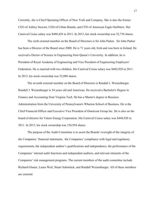 17
Currently, she is Chief Operating Officer of New York and Company. She is also the former
CEO of Ashley Stewart, CEO of Urban Brands, and CFO of American Eagle Outfitters. Her
Carnival Cruise salary was $488,428 in 2011. In 2013, her stock ownership was 52,738 shares.
The sixth external member on the Board of Directors is Sir John Parker. Sir John Parker
has been a Director of the Board since 2000. He is 71 years old, Irish and was born in Ireland. He
received a Doctor of Science in Engineering from Queen‟s University. In addition, he is
President of Royal Academy of Engineering and Vice President of Engineering Employers‟
Federation. He is married with two children. His Carnival Cruise salary was $482,928 in 2011.
In 2013, his stock ownership was 52,008 shares.
The seventh external member on the Board of Directors is Randall J. Weisenburger.
Randall J. Weisenburger is 54 years old and American. He received a Bachelor's Degree in
Finance and Accounting from Virginia Tech. He has a Master's degree in Business
Administration from the University of Pennsylvania's Wharton School of Business. He is the
Chief Financial Officer and Executive Vice President of Omnicom Group Inc. He is also on the
board of director for Valero Energy Corporation. His Carnival Cruise salary was $448,928 in
2011. In 2013, his stock ownership was 156,954 shares.
The purpose of the Audit Committee is to assist the Boards' oversight of the integrity of
the Companies‟ financial statements, the Companies‟ compliance with legal and regulatory
requirements, the independent auditor‟s qualifications and independence, the performance of the
Companies‟ internal audit functions and independent auditors, and relevant elements of the
Companies‟ risk management programs. The current members of the audit committee include
Richard Glasier, Laura Weil, Stuart Subotnick, and Randall Weisenburger. All of these members
are external.

 