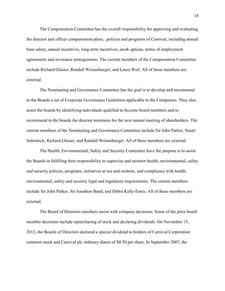 18
The Compensation Committee has the overall responsibility for approving and evaluating
the director and officer compensation plans, policies and programs of Carnival, including annual
base salary, annual incentives, long-term incentives, stock options, terms of employment
agreements and severance arrangements. The current members of the Compensation Committee
include Richard Glasier, Randall Weisenburger, and Laura Weil. All of these members are
external.
The Nominating and Governance Committee has the goal is to develop and recommend
to the Boards a set of Corporate Governance Guidelines applicable to the Companies. They also
assist the boards by identifying individuals qualified to become board members and to
recommend to the boards the director nominees for the next annual meeting of shareholders. The
current members of the Nominating and Governance Committee include Sir John Parker, Stuart
Subotnick, Richard Glasier, and Randall Weisenburger. All of these members are external.
The Health, Environmental, Safety and Security Committee have the purpose is to assist
the Boards in fulfilling their responsibility to supervise and monitor health, environmental, safety
and security policies, programs, initiatives at sea and onshore, and compliance with health,
environmental, safety and security legal and regulatory requirements. The current members
include Sir John Parker, Sir Jonathon Band, and Debra Kelly-Ennis. All of these members are
external.
The Board of Directors members assist with company decisions. Some of the prior board
member decisions include repurchasing of stock and declaring dividends. On November 15,
2012, the Boards of Directors declared a special dividend to holders of Carnival Corporation
common stock and Carnival plc ordinary shares of $0.50 per share. In September 2007, the

 