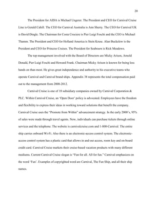 20
The President for AIDA is Michael Ungerer. The President and CEO for Carnival Cruise
Line is Gerald Cahill. The CEO for Carnival Australia is Ann Sherry. The CEO for Carnival UK
is David Dingle. The Chairman for Costa Crociere is Pier Luigi Foschi and the CEO is Michael
Thamm. The President and CEO for Holland America is Stein Kruse. Alan Buckelew is the
President and CEO for Princess Cruises. The President for Seabourn is Rick Meadows.
The top management involved with the Board of Directors are Micky Arison, Arnold
Donald, Pier Luigi Foschi and Howard Frank. Chairman Micky Arison is known for being less
hands on than most. He gives great independence and authority to his executive teams who
operate Carnival and Carnival brand ships. Appendix 38 represents the total compensation paid
out to the management from 2008-2012.
Carnival Cruise is one of 10 subsidiary companies owned by Carnival Corporation &
PLC. Within Carnival Cruise, an „Open Door‟ policy is advocated. Employees have the freedom
and flexibility to express their ideas in working toward solutions that benefit the company.
Carnival Cruise uses the “Promote from Within” advancement strategy. In the early 2000‟s, 95%
of sales were made through travel agents. Now, individuals can purchase tickets through online
services and the telephone. The website is carnivalcruise.com and 1-800-Carnival. The entire
ship carries onboard Wi-Fi. Also there is an electronic-access control system. The electronicaccess control system has a plastic card that allows in and out access, room key and on-board
credit card. Carnival Cruise markets their cruise-based vacation products with many different
mediums. Current Carnival Cruise slogan is “Fun for all. All for fun.” Carnival emphasizes on
the word „Fun‟. Examples of copyrighted word are Carnival, The Fun Ship, and all their ship
names.

 