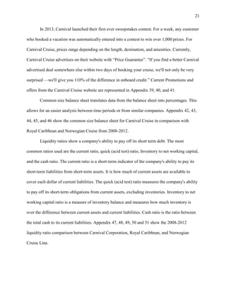 21
In 2013, Carnival launched their first ever sweepstakes contest. For a week, any customer
who booked a vacation was automatically entered into a contest to win over 1,000 prizes. For
Carnival Cruise, prices range depending on the length, destination, and amenities. Currently,
Carnival Cruise advertises on their website with “Price Guarantee”. “If you find a better Carnival
advertised deal somewhere else within two days of booking your cruise, we'll not only be very
surprised —we'll give you 110% of the difference in onboard credit.” Current Promotions and
offers from the Carnival Cruise website are represented in Appendix 39, 40, and 41.
Common size balance sheet translates data from the balance sheet into percentages. This
allows for an easier analysis between time periods or from similar companies. Appendix 42, 43,
44, 45, and 46 show the common size balance sheet for Carnival Cruise in comparison with
Royal Caribbean and Norwegian Cruise from 2008-2012.
Liquidity ratios show a company's ability to pay off its short term debt. The most
common ratios used are the current ratio, quick (acid test) ratio, Inventory to net working capital,
and the cash ratio. The current ratio is a short-term indicator of the company's ability to pay its
short-term liabilities from short-term assets. It is how much of current assets are available to
cover each dollar of current liabilities. The quick (acid test) ratio measures the company's ability
to pay off its short-term obligations from current assets, excluding inventories. Inventory to net
working capital ratio is a measure of inventory balance and measures how much inventory is
over the difference between current assets and current liabilities. Cash ratio is the ratio between
the total cash to its current liabilities. Appendix 47, 48, 49, 50 and 51 show the 2008-2012
liquidity ratio comparison between Carnival Corporation, Royal Caribbean, and Norwegian
Cruise Line.

 