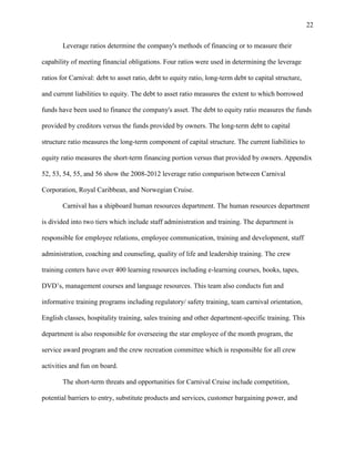 22
Leverage ratios determine the company's methods of financing or to measure their
capability of meeting financial obligations. Four ratios were used in determining the leverage
ratios for Carnival: debt to asset ratio, debt to equity ratio, long-term debt to capital structure,
and current liabilities to equity. The debt to asset ratio measures the extent to which borrowed
funds have been used to finance the company's asset. The debt to equity ratio measures the funds
provided by creditors versus the funds provided by owners. The long-term debt to capital
structure ratio measures the long-term component of capital structure. The current liabilities to
equity ratio measures the short-term financing portion versus that provided by owners. Appendix
52, 53, 54, 55, and 56 show the 2008-2012 leverage ratio comparison between Carnival
Corporation, Royal Caribbean, and Norwegian Cruise.
Carnival has a shipboard human resources department. The human resources department
is divided into two tiers which include staff administration and training. The department is
responsible for employee relations, employee communication, training and development, staff
administration, coaching and counseling, quality of life and leadership training. The crew
training centers have over 400 learning resources including e-learning courses, books, tapes,
DVD‟s, management courses and language resources. This team also conducts fun and
informative training programs including regulatory/ safety training, team carnival orientation,
English classes, hospitality training, sales training and other department-specific training. This
department is also responsible for overseeing the star employee of the month program, the
service award program and the crew recreation committee which is responsible for all crew
activities and fun on board.
The short-term threats and opportunities for Carnival Cruise include competition,
potential barriers to entry, substitute products and services, customer bargaining power, and

 