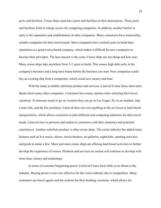 24
ports and facilities. Cruise ships must have ports and facilities at their destinations. These ports
and facilities limit or charge access for competing companies. In addition, another barrier to
entry is the reputation and establishment of other companies. Many consumers have trustworthy,
reliable companies for their travel needs. Most companies have worked years to build their
reputation as a great cruise-based company, which makes it difficult for new companies to
become their providers. The last concern is the costs. Cruise ships are not cheap and low-cost.
Many cruise ships take anywhere from 3-5 years to build. This causes high debt early in the
company's business and a long time frame before the business can start. New companies could
buy an existing ship from a competitor, which could save money and time.
With the many available substitute product and services, Carnival Cruise faces short-term
threats from many other companies. Customers have many options when selecting their travel
vacations. If someone wants to go on vacation they can go to Las Vegas, fly on an airplane, take
a train ride, and the list continues. Carnival does not own anything in the air travel or land-based
transportation, which allows customers to plan different and competing industries for their travel
needs. Carnival tries to promote and market to customers with their amenities and potential
experiences. Another substitute product is other cruise ships. The cruise industry has added many
features such as live music, shows, movie theaters, art galleries, nightclubs, sporting activities
and pools to name a few. More and more cruise ships are offering land-based activities to further
develop the experience of cruises. Products and services on cruises will continue to develop with
more time, money and technology.
In terms of customer bargaining power, Carnival Cruise faces little or no threat in the
industry. Buying power is not very effective for the cruise industry due to competition. Many
customers use travel agents and the website for their booking vacations, which allows for

 