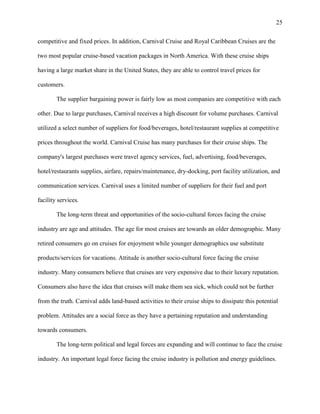 25
competitive and fixed prices. In addition, Carnival Cruise and Royal Caribbean Cruises are the
two most popular cruise-based vacation packages in North America. With these cruise ships
having a large market share in the United States, they are able to control travel prices for
customers.
The supplier bargaining power is fairly low as most companies are competitive with each
other. Due to large purchases, Carnival receives a high discount for volume purchases. Carnival
utilized a select number of suppliers for food/beverages, hotel/restaurant supplies at competitive
prices throughout the world. Carnival Cruise has many purchases for their cruise ships. The
company's largest purchases were travel agency services, fuel, advertising, food/beverages,
hotel/restaurants supplies, airfare, repairs/maintenance, dry-docking, port facility utilization, and
communication services. Carnival uses a limited number of suppliers for their fuel and port
facility services.
The long-term threat and opportunities of the socio-cultural forces facing the cruise
industry are age and attitudes. The age for most cruises are towards an older demographic. Many
retired consumers go on cruises for enjoyment while younger demographics use substitute
products/services for vacations. Attitude is another socio-cultural force facing the cruise
industry. Many consumers believe that cruises are very expensive due to their luxury reputation.
Consumers also have the idea that cruises will make them sea sick, which could not be further
from the truth. Carnival adds land-based activities to their cruise ships to dissipate this potential
problem. Attitudes are a social force as they have a pertaining reputation and understanding
towards consumers.
The long-term political and legal forces are expanding and will continue to face the cruise
industry. An important legal force facing the cruise industry is pollution and energy guidelines.

 