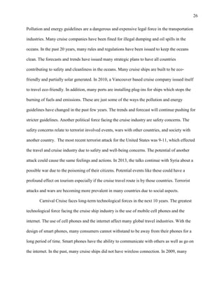 26
Pollution and energy guidelines are a dangerous and expensive legal force in the transportation
industries. Many cruise companies have been fined for illegal dumping and oil spills in the
oceans. In the past 20 years, many rules and regulations have been issued to keep the oceans
clean. The forecasts and trends have issued many strategic plans to have all countries
contributing to safety and cleanliness in the oceans. Many cruise ships are built to be ecofriendly and partially solar generated. In 2010, a Vancouver based cruise company issued itself
to travel eco-friendly. In addition, many ports are installing plug-ins for ships which stops the
burning of fuels and emissions. These are just some of the ways the pollution and energy
guidelines have changed in the past few years. The trends and forecast will continue pushing for
stricter guidelines. Another political force facing the cruise industry are safety concerns. The
safety concerns relate to terrorist involved events, wars with other countries, and society with
another country. The most recent terrorist attack for the United States was 9-11, which effected
the travel and cruise industry due to safety and well-being concerns. The potential of another
attack could cause the same feelings and actions. In 2013, the talks continue with Syria about a
possible war due to the poisoning of their citizens. Potential events like these could have a
profound effect on tourism especially if the cruise travel route is by those countries. Terrorist
attacks and wars are becoming more prevalent in many countries due to social aspects.
Carnival Cruise faces long-term technological forces in the next 10 years. The greatest
technological force facing the cruise ship industry is the use of mobile cell phones and the
internet. The use of cell phones and the internet affect many global travel industries. With the
design of smart phones, many consumers cannot withstand to be away from their phones for a
long period of time. Smart phones have the ability to communicate with others as well as go on
the internet. In the past, many cruise ships did not have wireless connection. In 2009, many

 