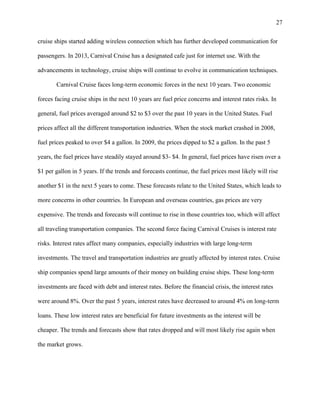 27
cruise ships started adding wireless connection which has further developed communication for
passengers. In 2013, Carnival Cruise has a designated cafe just for internet use. With the
advancements in technology, cruise ships will continue to evolve in communication techniques.
Carnival Cruise faces long-term economic forces in the next 10 years. Two economic
forces facing cruise ships in the next 10 years are fuel price concerns and interest rates risks. In
general, fuel prices averaged around $2 to $3 over the past 10 years in the United States. Fuel
prices affect all the different transportation industries. When the stock market crashed in 2008,
fuel prices peaked to over $4 a gallon. In 2009, the prices dipped to $2 a gallon. In the past 5
years, the fuel prices have steadily stayed around $3- $4. In general, fuel prices have risen over a
$1 per gallon in 5 years. If the trends and forecasts continue, the fuel prices most likely will rise
another $1 in the next 5 years to come. These forecasts relate to the United States, which leads to
more concerns in other countries. In European and overseas countries, gas prices are very
expensive. The trends and forecasts will continue to rise in those countries too, which will affect
all traveling transportation companies. The second force facing Carnival Cruises is interest rate
risks. Interest rates affect many companies, especially industries with large long-term
investments. The travel and transportation industries are greatly affected by interest rates. Cruise
ship companies spend large amounts of their money on building cruise ships. These long-term
investments are faced with debt and interest rates. Before the financial crisis, the interest rates
were around 8%. Over the past 5 years, interest rates have decreased to around 4% on long-term
loans. These low interest rates are beneficial for future investments as the interest will be
cheaper. The trends and forecasts show that rates dropped and will most likely rise again when
the market grows.

 