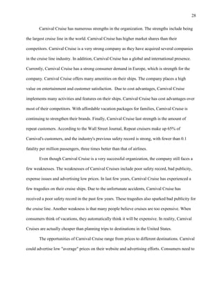 28
Carnival Cruise has numerous strengths in the organization. The strengths include being
the largest cruise line in the world. Carnival Cruise has higher market shares than their
competitors. Carnival Cruise is a very strong company as they have acquired several companies
in the cruise line industry. In addition, Carnival Cruise has a global and international presence.
Currently, Carnival Cruise has a strong consumer demand in Europe, which is strength for the
company. Carnival Cruise offers many amenities on their ships. The company places a high
value on entertainment and customer satisfaction. Due to cost advantages, Carnival Cruise
implements many activities and features on their ships. Carnival Cruise has cost advantages over
most of their competitors. With affordable vacation packages for families, Carnival Cruise is
continuing to strengthen their brands. Finally, Carnival Cruise last strength is the amount of
repeat customers. According to the Wall Street Journal, Repeat cruisers make up 65% of
Carnival's customers, and the industry's previous safety record is strong, with fewer than 0.1
fatality per million passengers, three times better than that of airlines.
Even though Carnival Cruise is a very successful organization, the company still faces a
few weaknesses. The weaknesses of Carnival Cruises include poor safety record, bad publicity,
expense issues and advertising low prices. In last few years, Carnival Cruise has experienced a
few tragedies on their cruise ships. Due to the unfortunate accidents, Carnival Cruise has
received a poor safety record in the past few years. These tragedies also sparked bad publicity for
the cruise line. Another weakness is that many people believe cruises are too expensive. When
consumers think of vacations, they automatically think it will be expensive. In reality, Carnival
Cruises are actually cheaper than planning trips to destinations in the United States.
The opportunities of Carnival Cruise range from prices to different destinations. Carnival
could advertise low "average" prices on their website and advertising efforts. Consumers need to

 