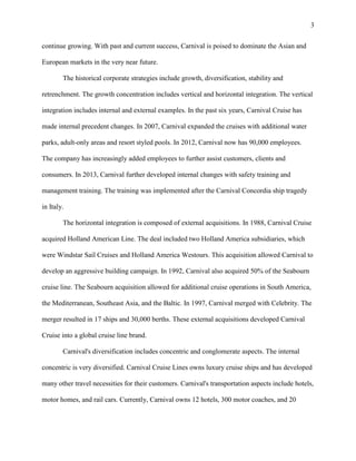 3
continue growing. With past and current success, Carnival is poised to dominate the Asian and
European markets in the very near future.
The historical corporate strategies include growth, diversification, stability and
retrenchment. The growth concentration includes vertical and horizontal integration. The vertical
integration includes internal and external examples. In the past six years, Carnival Cruise has
made internal precedent changes. In 2007, Carnival expanded the cruises with additional water
parks, adult-only areas and resort styled pools. In 2012, Carnival now has 90,000 employees.
The company has increasingly added employees to further assist customers, clients and
consumers. In 2013, Carnival further developed internal changes with safety training and
management training. The training was implemented after the Carnival Concordia ship tragedy
in Italy.
The horizontal integration is composed of external acquisitions. In 1988, Carnival Cruise
acquired Holland American Line. The deal included two Holland America subsidiaries, which
were Windstar Sail Cruises and Holland America Westours. This acquisition allowed Carnival to
develop an aggressive building campaign. In 1992, Carnival also acquired 50% of the Seabourn
cruise line. The Seabourn acquisition allowed for additional cruise operations in South America,
the Mediterranean, Southeast Asia, and the Baltic. In 1997, Carnival merged with Celebrity. The
merger resulted in 17 ships and 30,000 berths. These external acquisitions developed Carnival
Cruise into a global cruise line brand.
Carnival's diversification includes concentric and conglomerate aspects. The internal
concentric is very diversified. Carnival Cruise Lines owns luxury cruise ships and has developed
many other travel necessities for their customers. Carnival's transportation aspects include hotels,
motor homes, and rail cars. Currently, Carnival owns 12 hotels, 300 motor coaches, and 20

 