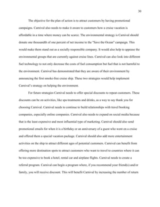 30
The objective for the plan of action is to attract customers by having promotional
campaigns. Carnival also needs to make it aware to customers how a cruise vacation is
affordable in a time where money can be scarce. The environmental strategy is Carnival should
donate one thousandth of one percent of net income to the "Save the Ocean" campaign. This
would make them stand out as a socially responsible company. It would also help to appease the
environmental groups that are currently against cruise lines. Carnival can also look into different
fuel technology to not only decrease the costs of fuel consumption but fuel that is not harmful to
the environment. Carnival has demonstrated that they are aware of their environment by
announcing the first smoke-free cruise ship. These two strategies would help implement
Carnival‟s strategy on helping the environment.
For future strategies Carnival needs to offer special discounts to repeat customers. These
discounts can be on activities, like spa treatments and drinks, as a way to say thank you for
choosing Carnival. Carnival needs to continue to build relationships with travel booking
companies, especially online companies. Carnival also needs to expand on social media because
that is the least expensive and most influential type of marketing. Carnival should also send
promotional emails for when it is a birthday or an anniversary of a guest who went on a cruise
and offered them a special vacation package. Carnival should also add more entertainment
activities on the ship to attract different ages of potential customers. Carnival can benefit from
offering more destination spots to attract customers who want to travel to countries where it can
be too expensive to book a hotel, rental car and airplane flights. Carnival needs to create a
referral program. Carnival can begin a program where, if you recommend your friend(s) and/or
family, you will receive discount. This will benefit Carnival by increasing the number of return

 