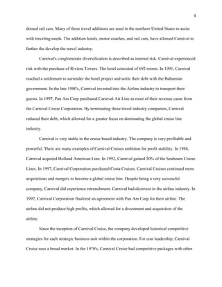 4
domed rail cars. Many of these travel additions are used in the northern United States to assist
with traveling needs. The addition hotels, motor coaches, and rail cars, have allowed Carnival to
further the develop the travel industry.
Carnival's conglomerate diversification is described as internal risk. Carnival experienced
risk with the purchase of Riviera Towers. The hotel consisted of 692 rooms. In 1991, Carnival
reached a settlement to surrender the hotel project and settle their debt with the Bahamian
government. In the late 1980's, Carnival invested into the Airline industry to transport their
guests. In 1997, Pan Am Corp purchased Carnival Air Line as most of their revenue came from
the Carnival Cruise Corporation. By terminating these travel industry companies, Carnival
reduced their debt, which allowed for a greater focus on dominating the global cruise line
industry.
Carnival is very stable in the cruise based industry. The company is very profitable and
powerful. There are many examples of Carnival Cruises ambition for profit stability. In 1988,
Carnival acquired Holland American Line. In 1992, Carnival gained 50% of the Seabourn Cruise
Lines. In 1997, Carnival Corporation purchased Costa Cruises. Carnival Cruises continued more
acquisitions and mergers to become a global cruise line. Despite being a very successful
company, Carnival did experience retrenchment. Carnival had disinvest in the airline industry. In
1997, Carnival Corporation finalized an agreement with Pan Am Corp for their airline. The
airline did not produce high profits, which allowed for a divestment and acquisition of the
airline.
Since the inception of Carnival Cruise, the company developed historical competitive
strategies for each strategic business unit within the corporation. For cost leadership, Carnival
Cruise uses a broad market. In the 1970's, Carnival Cruise had competitive packages with other

 