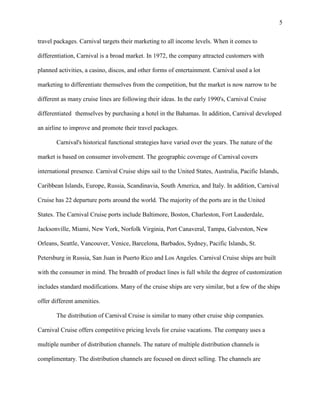 5
travel packages. Carnival targets their marketing to all income levels. When it comes to
differentiation, Carnival is a broad market. In 1972, the company attracted customers with
planned activities, a casino, discos, and other forms of entertainment. Carnival used a lot
marketing to differentiate themselves from the competition, but the market is now narrow to be
different as many cruise lines are following their ideas. In the early 1990's, Carnival Cruise
differentiated themselves by purchasing a hotel in the Bahamas. In addition, Carnival developed
an airline to improve and promote their travel packages.
Carnival's historical functional strategies have varied over the years. The nature of the
market is based on consumer involvement. The geographic coverage of Carnival covers
international presence. Carnival Cruise ships sail to the United States, Australia, Pacific Islands,
Caribbean Islands, Europe, Russia, Scandinavia, South America, and Italy. In addition, Carnival
Cruise has 22 departure ports around the world. The majority of the ports are in the United
States. The Carnival Cruise ports include Baltimore, Boston, Charleston, Fort Lauderdale,
Jacksonville, Miami, New York, Norfolk Virginia, Port Canaveral, Tampa, Galveston, New
Orleans, Seattle, Vancouver, Venice, Barcelona, Barbados, Sydney, Pacific Islands, St.
Petersburg in Russia, San Juan in Puerto Rico and Los Angeles. Carnival Cruise ships are built
with the consumer in mind. The breadth of product lines is full while the degree of customization
includes standard modifications. Many of the cruise ships are very similar, but a few of the ships
offer different amenities.
The distribution of Carnival Cruise is similar to many other cruise ship companies.
Carnival Cruise offers competitive pricing levels for cruise vacations. The company uses a
multiple number of distribution channels. The nature of multiple distribution channels is
complimentary. The distribution channels are focused on direct selling. The channels are

 