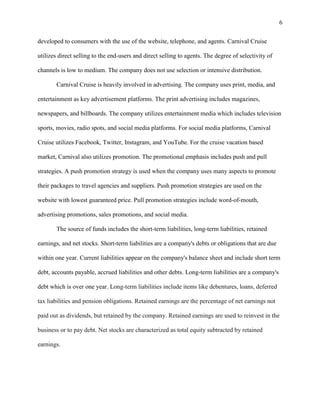 6
developed to consumers with the use of the website, telephone, and agents. Carnival Cruise
utilizes direct selling to the end-users and direct selling to agents. The degree of selectivity of
channels is low to medium. The company does not use selection or intensive distribution.
Carnival Cruise is heavily involved in advertising. The company uses print, media, and
entertainment as key advertisement platforms. The print advertising includes magazines,
newspapers, and billboards. The company utilizes entertainment media which includes television
sports, movies, radio spots, and social media platforms. For social media platforms, Carnival
Cruise utilizes Facebook, Twitter, Instagram, and YouTube. For the cruise vacation based
market, Carnival also utilizes promotion. The promotional emphasis includes push and pull
strategies. A push promotion strategy is used when the company uses many aspects to promote
their packages to travel agencies and suppliers. Push promotion strategies are used on the
website with lowest guaranteed price. Pull promotion strategies include word-of-mouth,
advertising promotions, sales promotions, and social media.
The source of funds includes the short-term liabilities, long-term liabilities, retained
earnings, and net stocks. Short-term liabilities are a company's debts or obligations that are due
within one year. Current liabilities appear on the company's balance sheet and include short term
debt, accounts payable, accrued liabilities and other debts. Long-term liabilities are a company's
debt which is over one year. Long-term liabilities include items like debentures, loans, deferred
tax liabilities and pension obligations. Retained earnings are the percentage of net earnings not
paid out as dividends, but retained by the company. Retained earnings are used to reinvest in the
business or to pay debt. Net stocks are characterized as total equity subtracted by retained
earnings.

 