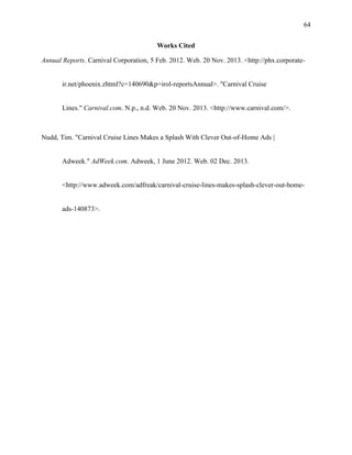 64
Works Cited
Annual Reports. Carnival Corporation, 5 Feb. 2012. Web. 20 Nov. 2013. <http://phx.corporate-

ir.net/phoenix.zhtml?c=140690&p=irol-reportsAnnual>. "Carnival Cruise

Lines." Carnival.com. N.p., n.d. Web. 20 Nov. 2013. <http://www.carnival.com/>.

Nudd, Tim. "Carnival Cruise Lines Makes a Splash With Clever Out-of-Home Ads |

Adweek." AdWeek.com. Adweek, 1 June 2012. Web. 02 Dec. 2013.

<http://www.adweek.com/adfreak/carnival-cruise-lines-makes-splash-clever-out-home-

ads-140873>.

 
