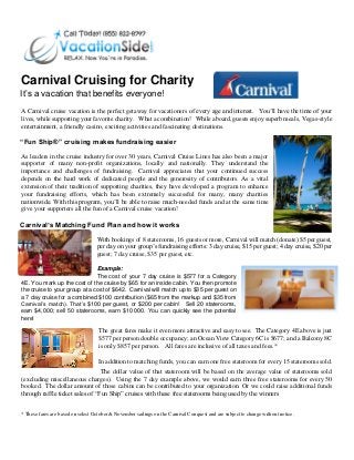 Carnival Cruising for Charity
It’s a vacation that benefits everyone!
A Carnival cruise vacation is the perfect getaway for vacationers of every age and interest. You’ll have the time of your
lives, while supporting your favorite charity. What a combination! While aboard, guests enjoy superb meals, Vegas-style
entertainment, a friendly casino, exciting activities and fascinating destinations.
“Fun Ship®” cruising makes fundraising easier
As leaders in the cruise industry for over 30 years, Carnival Cruise Lines has also been a major
supporter of many non-profit organizations, locally and nationally. They understand the
importance and challenges of fundraising. Carnival appreciates that your continued success
depends on the hard work of dedicated people and the generosity of contributors. As a vital
extension of their tradition of supporting charities, they have developed a program to enhance
your fundraising efforts, which has been extremely successful for many, many charities
nationwide. With this program, you’ll be able to raise much-needed funds and at the same time
give your supporters all the fun of a Carnival cruise vacation!
Carnival’s Matching Fund Plan and how it works
With bookings of 8 staterooms, 16 guests or more, Carnival will match (donate) $5 per guest,
per day on your group’s fundraising efforts: 3 day cruise, $15 per guest; 4 day cruise, $20 per
guest; 7 day cruise, $35 per guest, etc.
Example:
The cost of your 7 day cruise is $577 for a Category
4E. You mark up the cost of the cruise by $65 for an inside cabin. You then promote
the cruise to your group at a cost of $642. Carnival will match up to $35 per guest on
a 7 day cruise for a combined $100 contribution ($65 from the markup and $35 from
Carnival’s match). That’s $100 per guest, or $200 per cabin! Sell 20 staterooms,
earn $4,000; sell 50 staterooms, earn $10 000. You can quickly see the potential
here!
The great fares make it even more attractive and easy to see. The Category 4E above is just
$577 per person double occupancy; an Ocean View Category 6C is $677; and a Balcony 8C
is only $857 per person. All fares are inclusive of all taxes and fees.*
In addition to matching funds, you can earn one free stateroom for every 15 staterooms sold.
The dollar value of that stateroom will be based on the average value of staterooms sold
(excluding miscellaneous charges). Using the 7 day example above, we would earn three free staterooms for every 50
booked. The dollar amount of those cabins can be contributed to your organization. Or we could raise additional funds
through raffle ticket sales of “Fun Ship” cruises with these free staterooms being used by the winners
* These fares are based on select October & November sailings on the Carnival Conquest and are subject to change without notice.
 